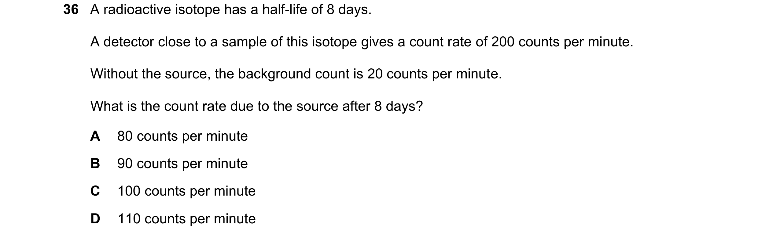 Question 41: A radioactive isotope has a half-life of 8 days. A detector close to a sample of this isotope gives a count rate of 200 counts per minute. …