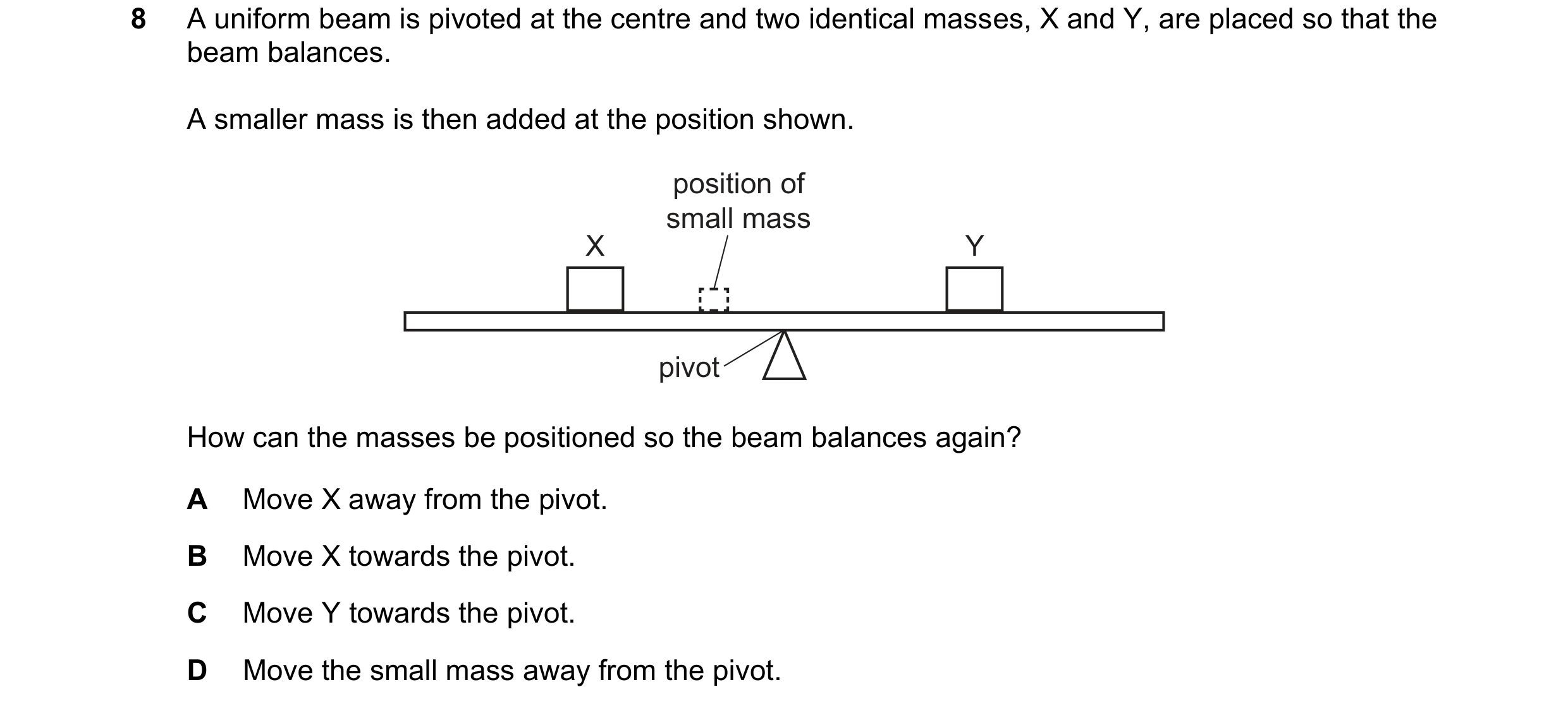 Question 60: A uniform beam is pivoted at the centre and two identical masses, X and Y, are placed so that the beam balances. A smaller mass is then add…