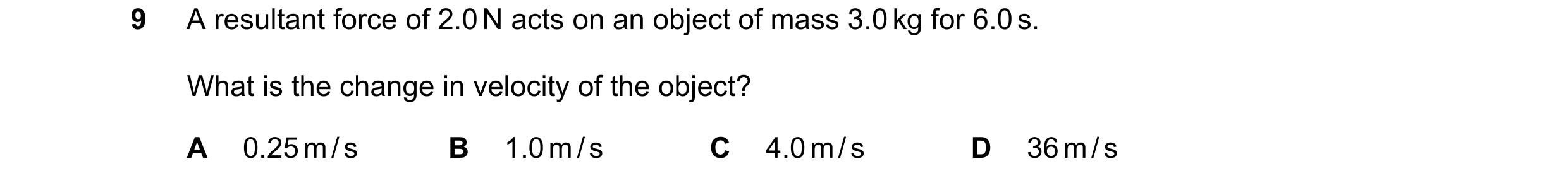 Question 16: A resultant force of 2.0 N acts on an object of mass 3.0 kg for 6.0 s. What is the change in velocity of the object? A 0.25 m / s B 1.0 m /…