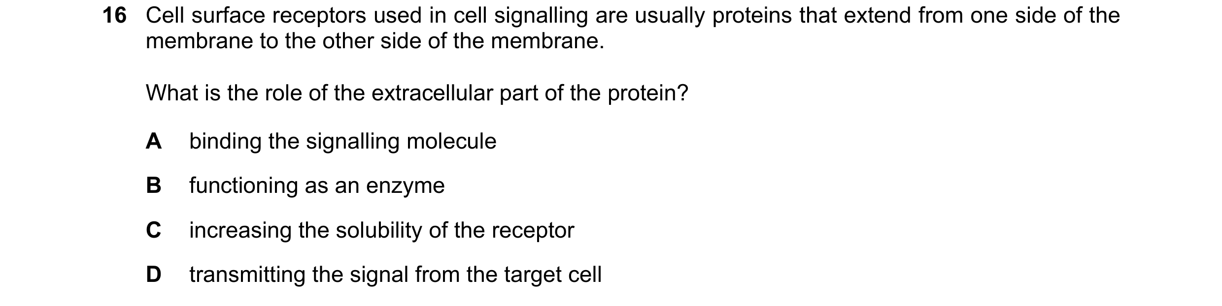 Question 96: Cell surface receptors used in cell signalling are usually proteins that extend from one side of the membrane to the other side of the memb…