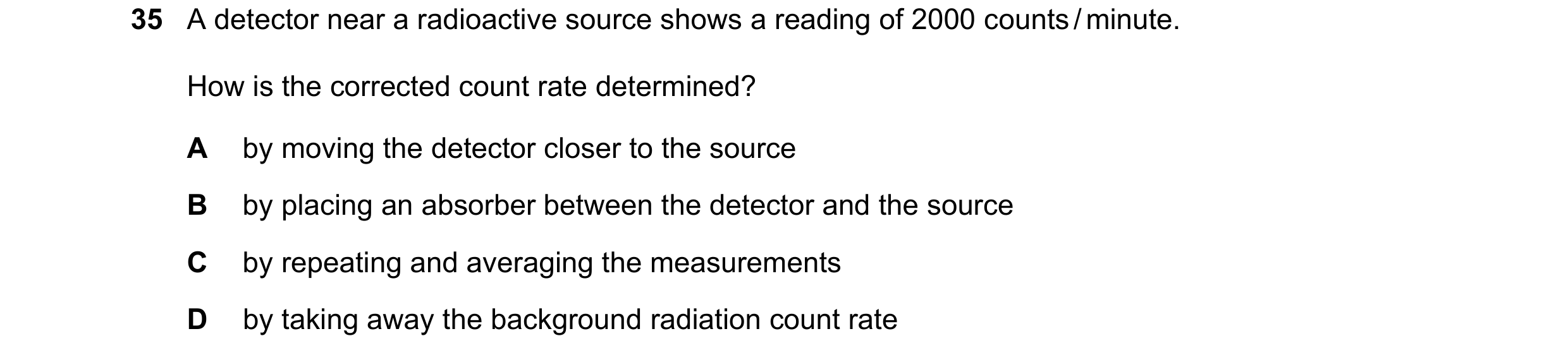 Question 185: A detector near a radioactive source shows a reading of 2000 counts / minute. How is the corrected count rate determined? A by moving the d…