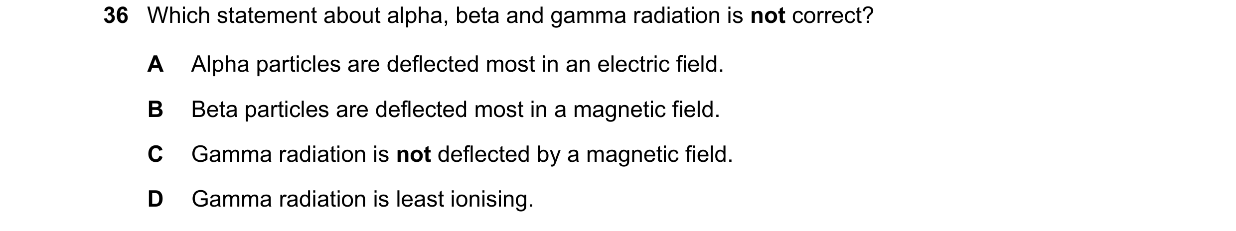Question 186: Which statement about alpha, beta and gamma radiation is not correct? A Alpha particles are deflected most in an electric field. B Beta par…