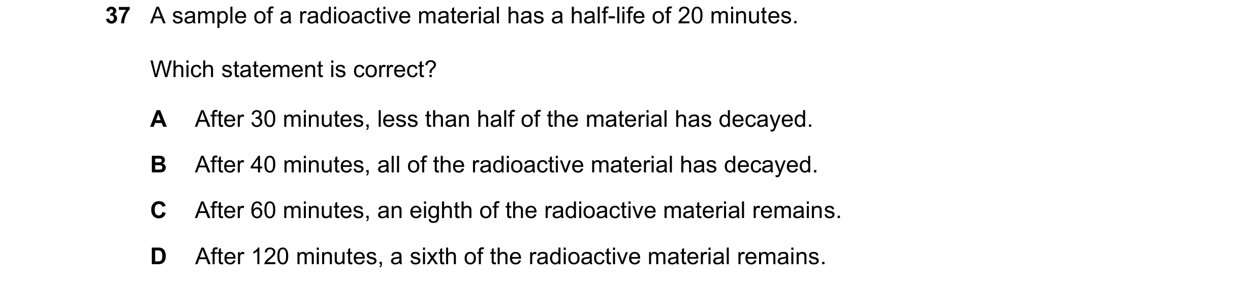 Question 187: A sample of a radioactive material has a half-life of 20 minutes. Which statement is correct? A After 30 minutes, less than half of the mat…