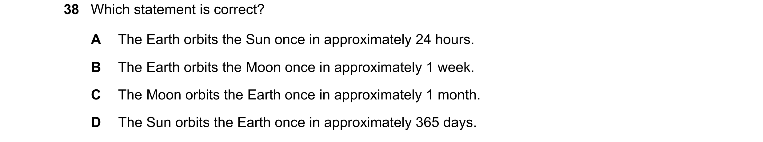 Question 28: Which statement is correct? A The Earth orbits the Sun once in approximately 24 hours. B The Earth orbits the Moon once in approximately 1 …