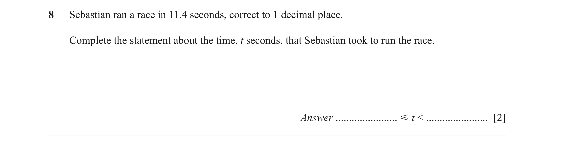 Question 35: Sebastian ran a race in 11.4 seconds, correct to 1 decimal place. Complete the statement about the time, t seconds, that Sebastian took to …