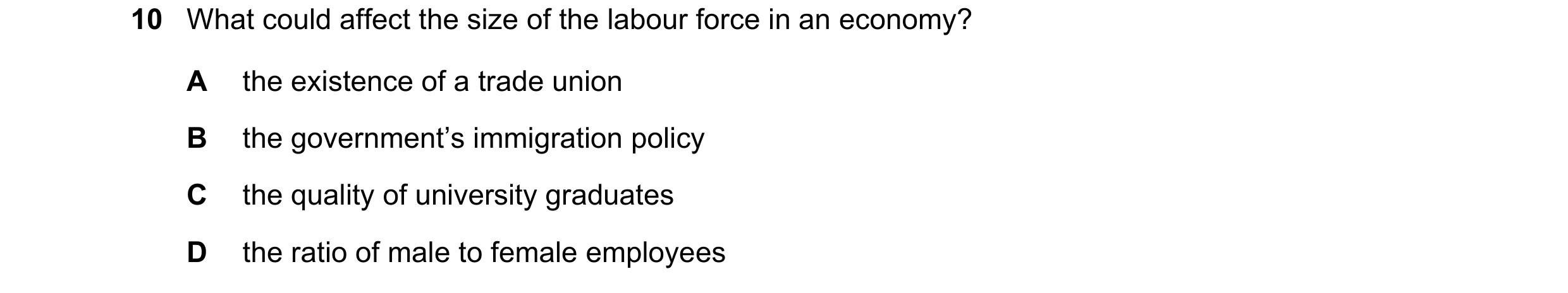 Question 101: What could affect the size of the labour force in an economy? A the existence of a trade union B the government’s immigration policy C the …
