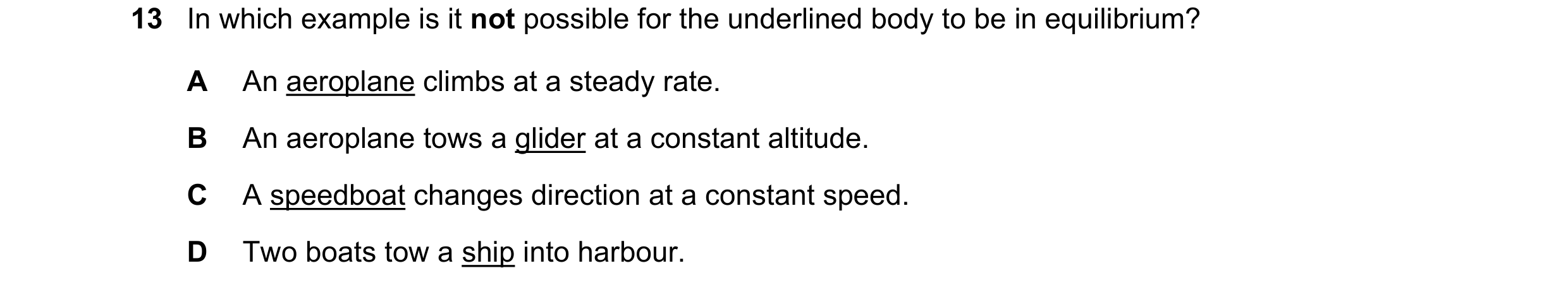 Question 84: In which example is it not possible for the underlined body to be in equilibrium? A An aeroplane climbs at a steady rate. B An aeroplane to…