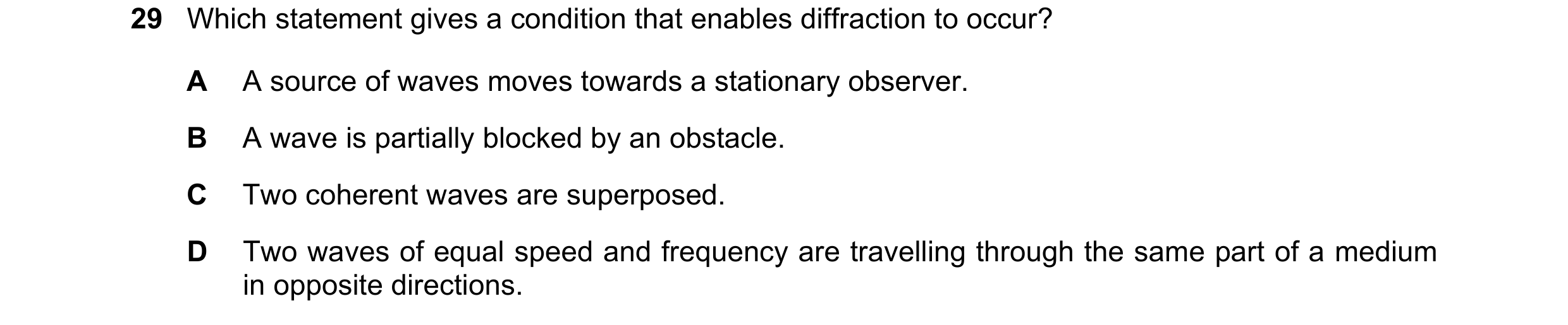 Question 31: Which statement gives a condition that enables diffraction to occur? A A source of waves moves towards a stationary observer. B A wave is p…