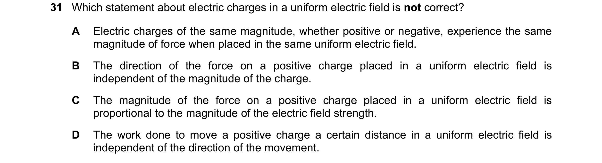 Question 100: Which statement about electric charges in a uniform electric field is not correct? A Electric charges of the same magnitude, whether positi…