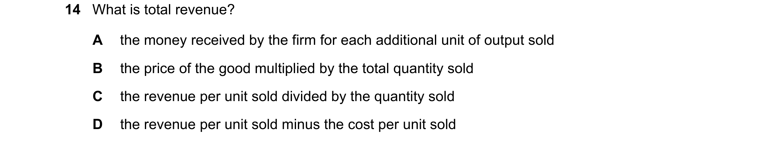 Question 197: What is total revenue? A the money received by the firm for each additional unit of output sold B the price of the good multiplied by the t…
