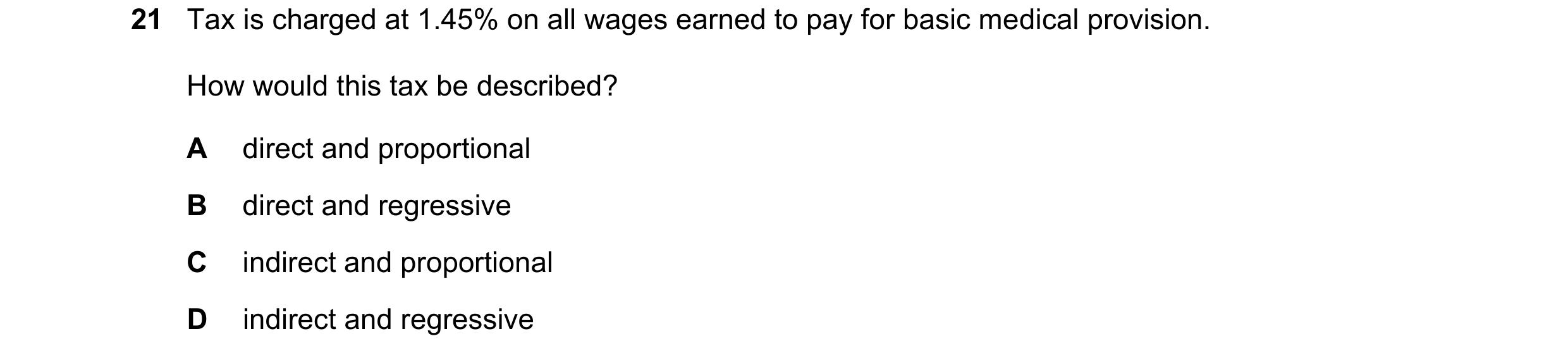 Question 178: Tax is charged at 1.45% on all wages earned to pay for basic medical provision. How would this tax be described? A direct and proportional …
