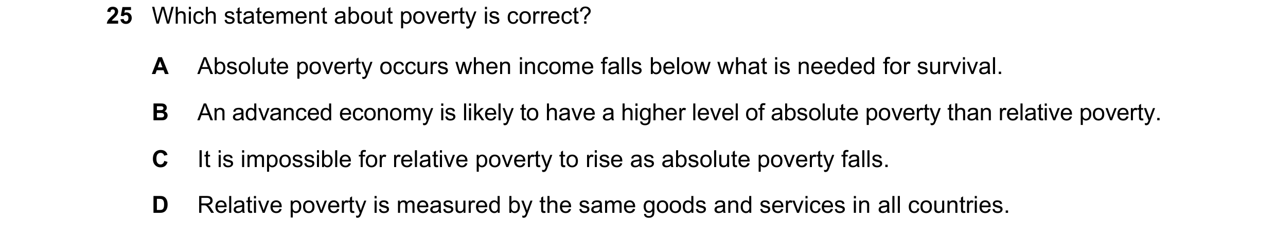 Question 33: Which statement about poverty is correct? A Absolute poverty occurs when income falls below what is needed for survival. B An advanced econ…