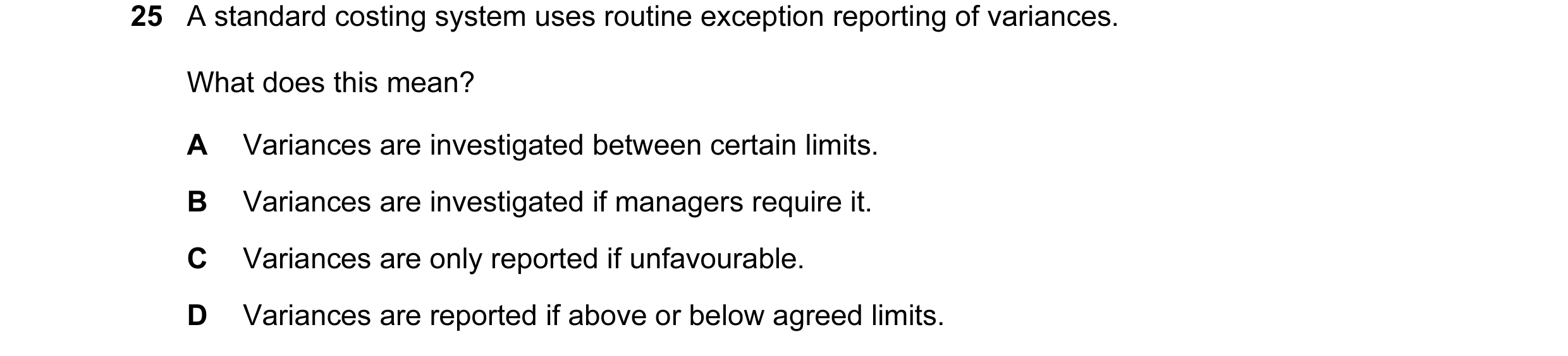 Question 21: A standard costing system uses routine exception reporting of variances. What does this mean? A Variances are investigated between certain …