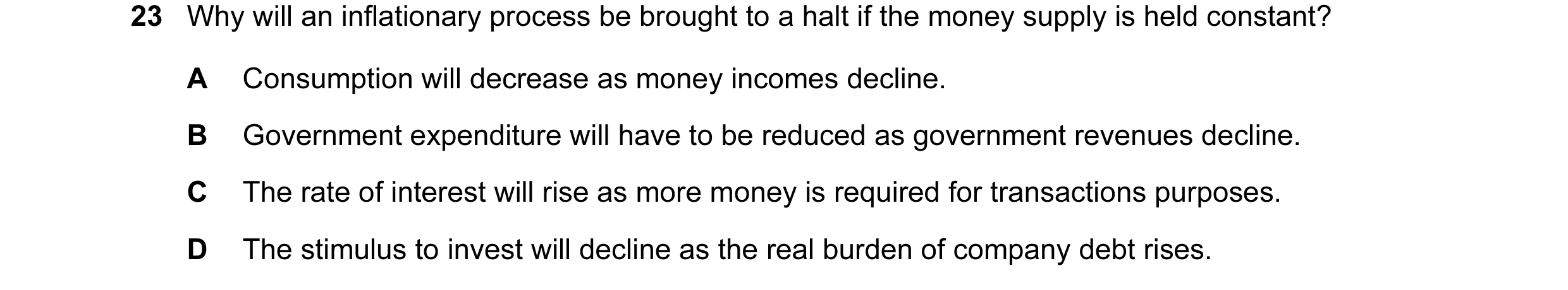 Question 49: Why will an inflationary process be brought to a halt if the money supply is held constant? A Consumption will decrease as money incomes de…