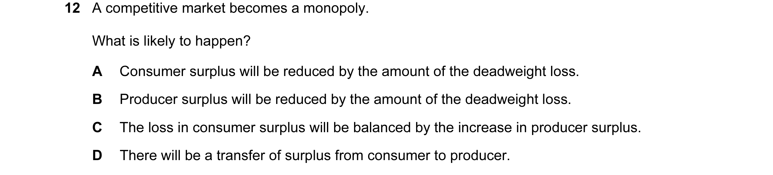 Question 15: A competitive market becomes a monopoly. What is likely to happen? A Consumer surplus will be reduced by the amount of the deadweight loss.…