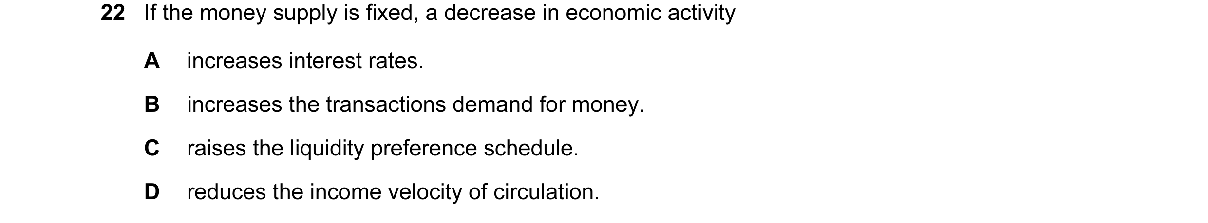 Question 17: If the money supply is fixed, a decrease in economic activity A increases interest rates. B increases the transactions demand for money. C …