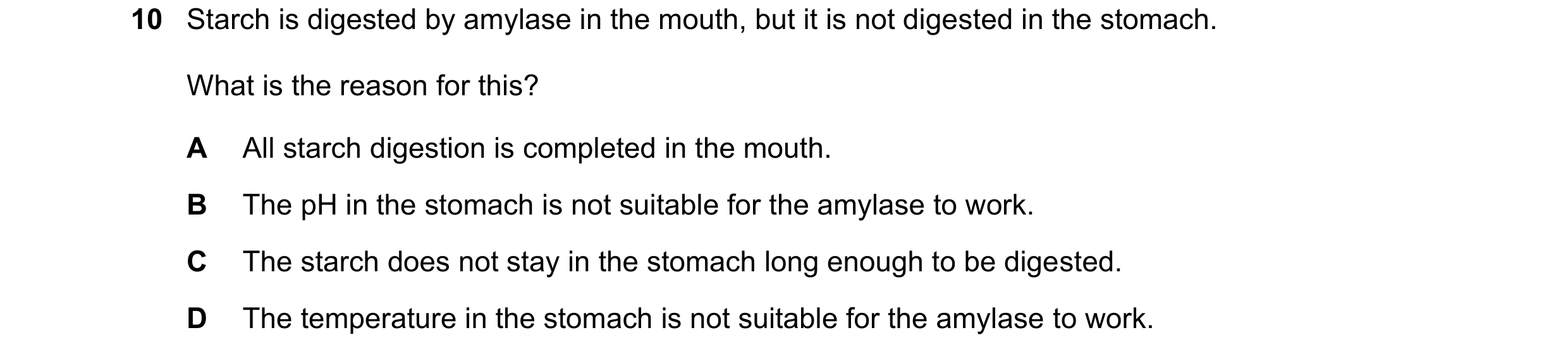 Question 10: Starch is digested by amylase in the mouth, but it is not digested in the stomach. What is the reason for this? A All starch digestion is c…