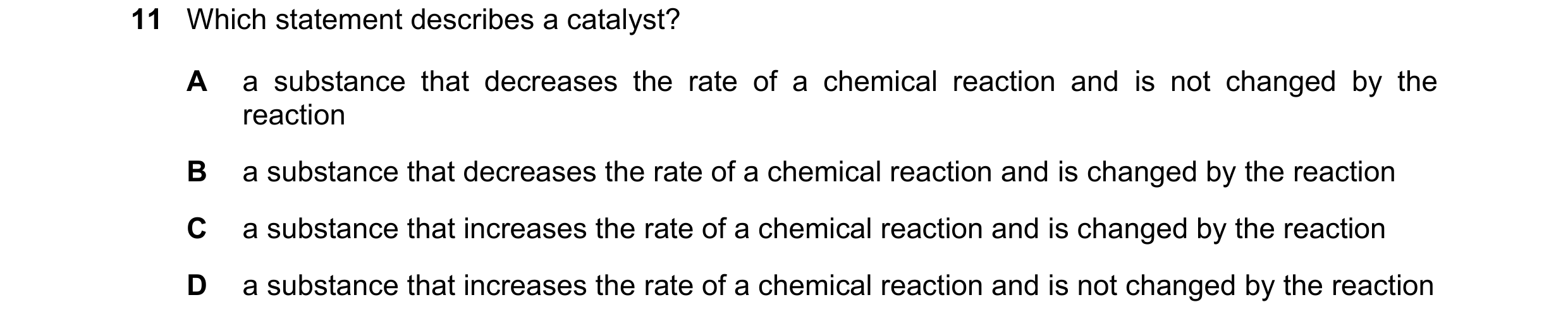 Question 11: Which statement describes a catalyst? A a substance that decreases the rate of a chemical reaction and is not changed by the reaction B a s…