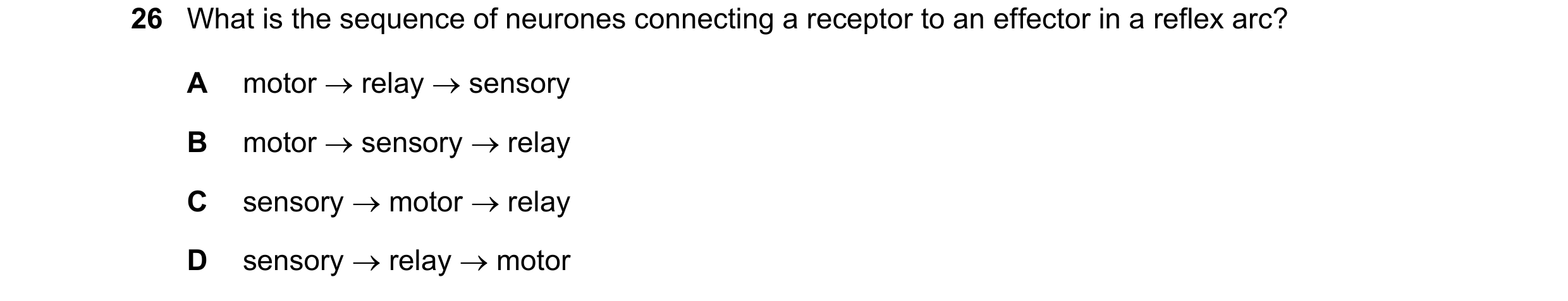 Question 15: What is the sequence of neurones connecting a receptor to an effector in a reflex arc? A motor relay sensory B motor sensory relay …