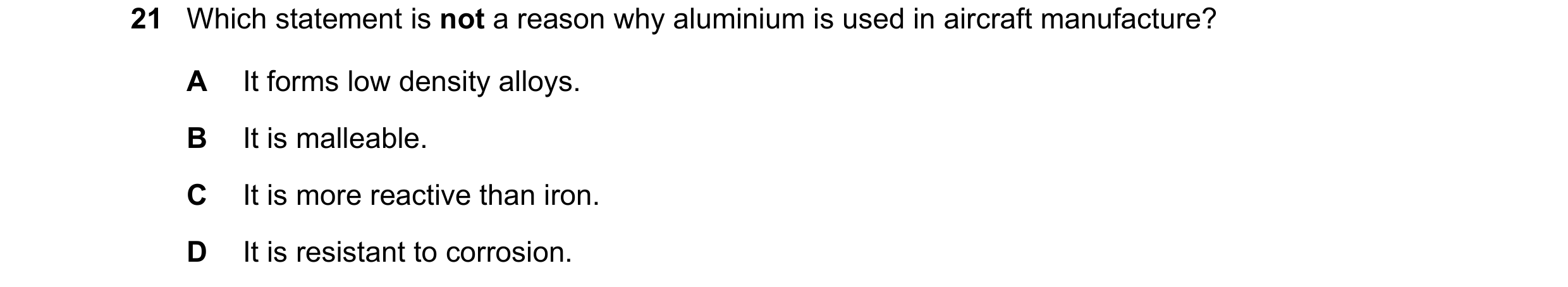 Question 28: Which statement is not a reason why aluminium is used in aircraft manufacture? A It forms low density alloys. B It is malleable. C It is mo…