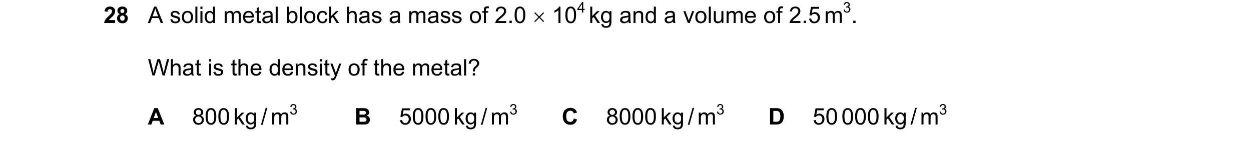 Question 46: A solid metal block has a mass of 2.0 × 104 kg and a volume of 2.5 m3. What is the density of the metal? A 800 kg / m3 B 5000 kg / m3 C 800…