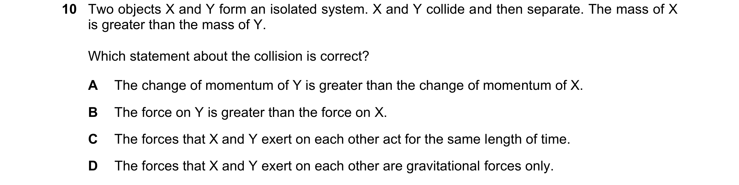 Question 193: Two objects X and Y form an isolated system. X and Y collide and then separate. The mass of X is greater than the mass of Y. Which statemen…