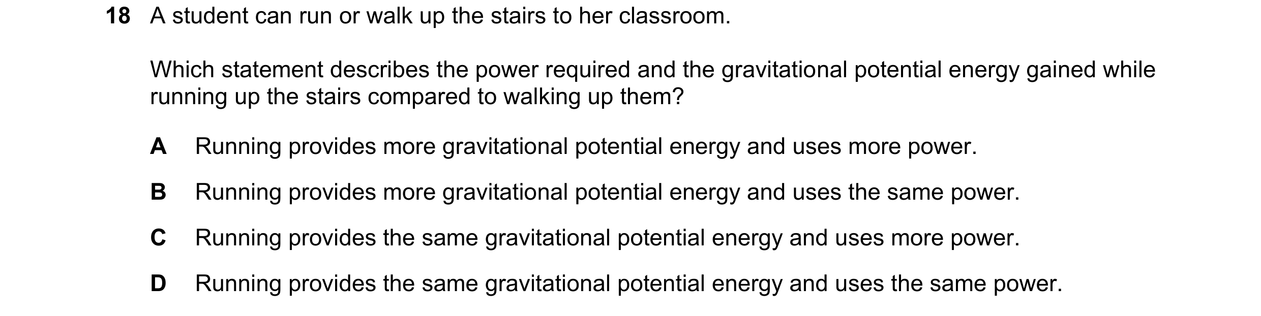 Question 256: A student can run or walk up the stairs to her classroom. Which statement describes the power required and the gravitational potential ener…