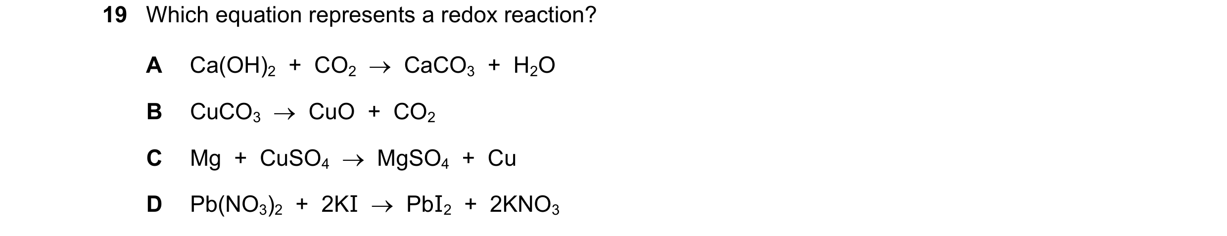 Question 6: Which equation represents a redox reaction? A Ca(OH)2 + CO2 CaCO3 + H2O B CuCO3 CuO + CO2 C Mg + CuSO4 MgSO4 + Cu D P…