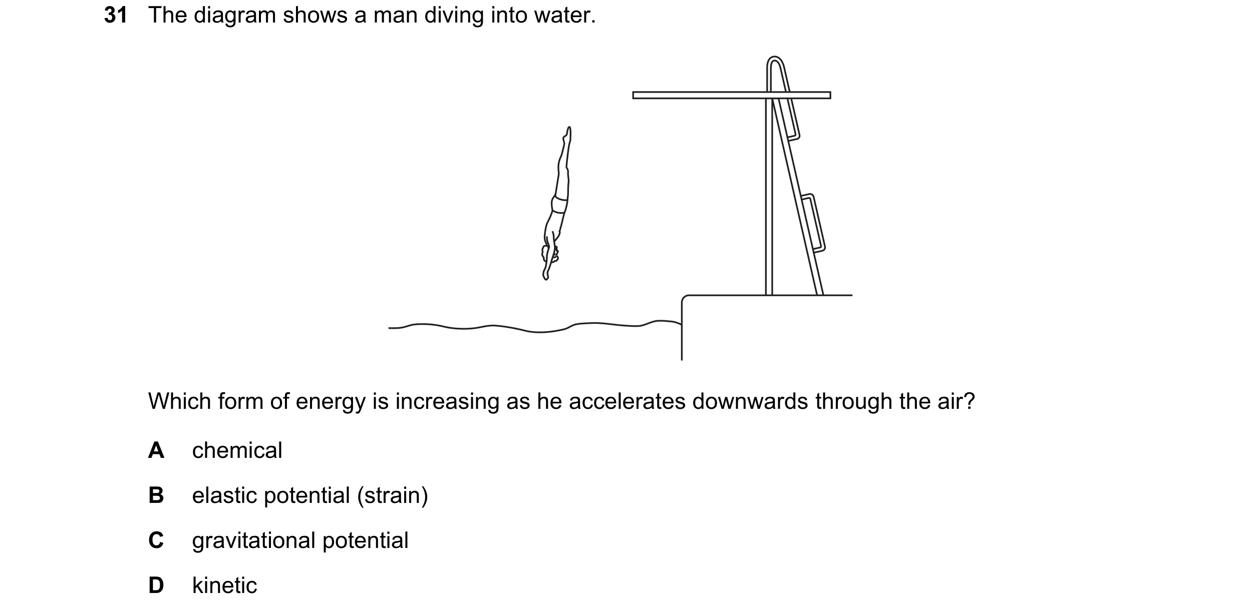 Question 13: The diagram shows a man diving into water. Which form of energy is increasing as he accelerates downwards through the air? A chemical B ela…
