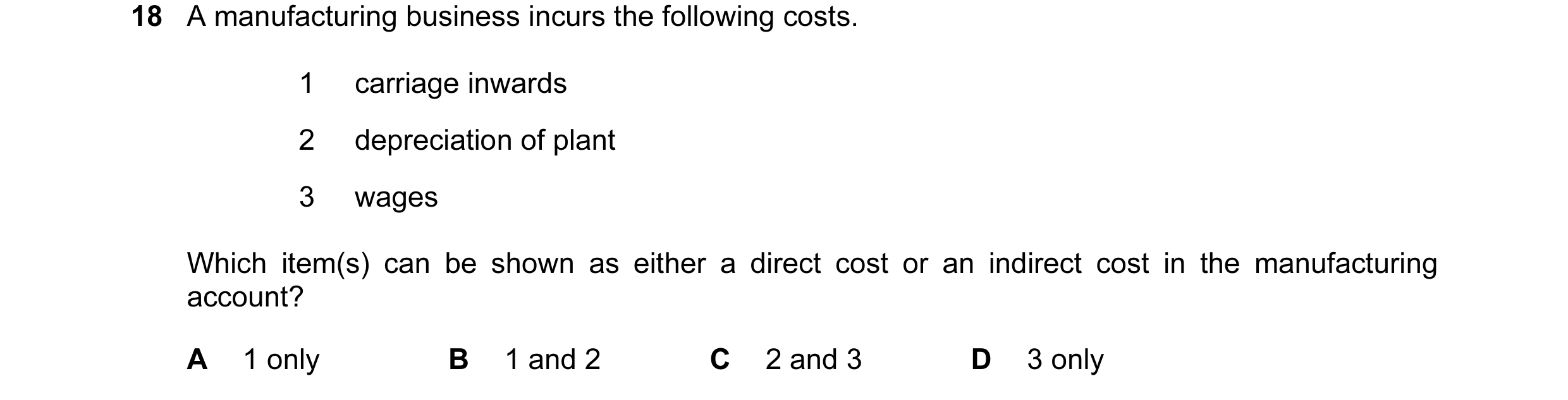 Question 202: A manufacturing business incurs the following costs. 1 carriage inwards 2 depreciation of plant 3 wages Which item(s) can be shown as eithe…