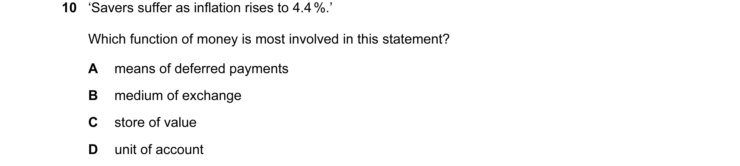 Question 17: ‘Savers suffer as inflation rises to 4.4 %.’ Which function of money is most involved in this statement? A means of deferred payments B med…