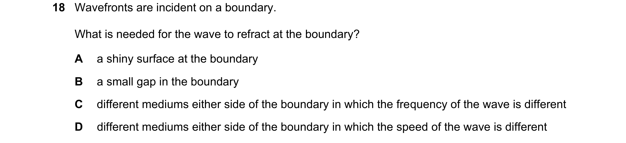Question 98: Wavefronts are incident on a boundary. What is needed for the wave to refract at the boundary? A a shiny surface at the boundary B a small …