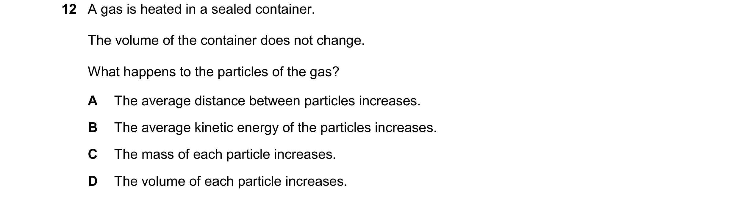 Question 147: A gas is heated in a sealed container. The volume of the container does not change. What happens to the particles of the gas? A The average…