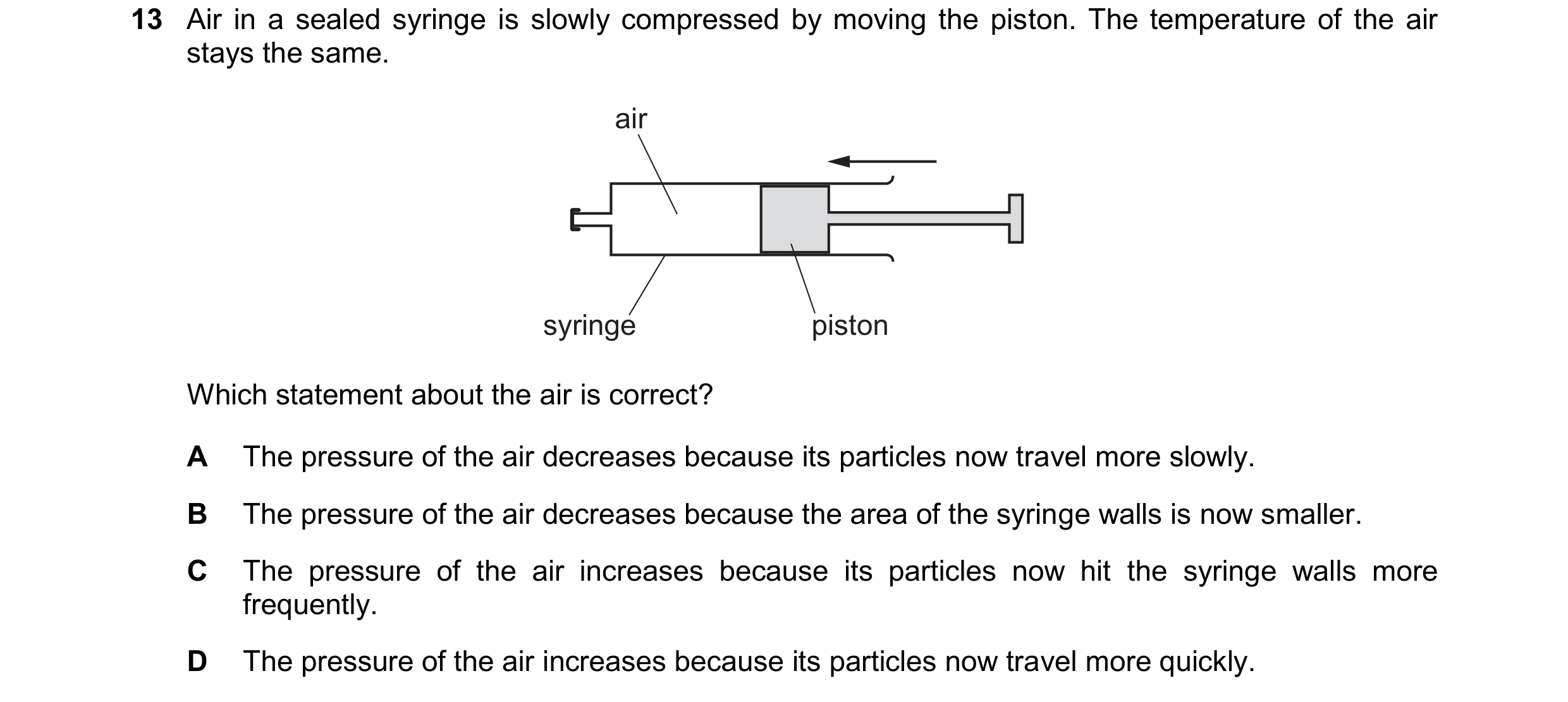 Question 148: Air in a sealed syringe is slowly compressed by moving the piston. The temperature of the air stays the same. air syringe piston Which stat…