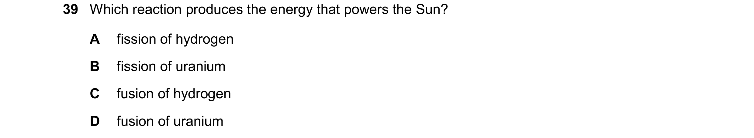 Question 30: Which reaction produces the energy that powers the Sun? A fission of hydrogen B fission of uranium C fusion of hydrogen D fusion of uranium