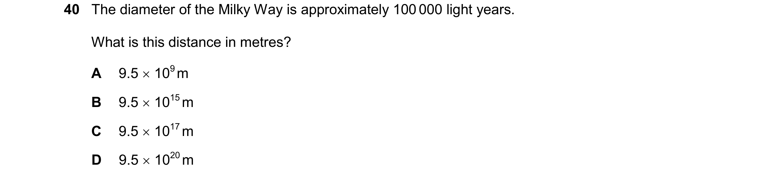 Question 99: The diameter of the Milky Way is approximately 100 000 light years. What is this distance in metres? A 9.5 109 m B 9.5 1015 m C 9.5 1…