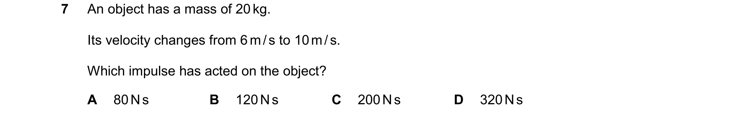 Question 69: An object has a mass of 20 kg. Its velocity changes from 6 m / s to 10 m / s. Which impulse has acted on the object? A 80 N s B 120 N s C 2…