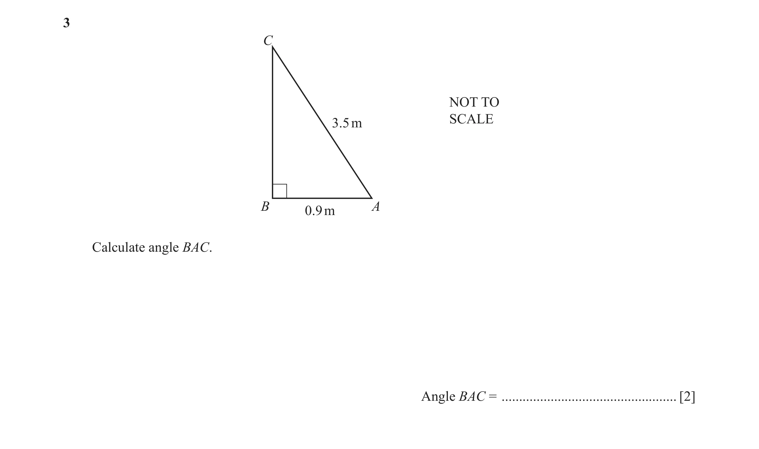 Question 17: C NOT TO SCALE 3.5 m B A 0.9 m Calculate angle BAC. Angle BAC = .................................................. [2]