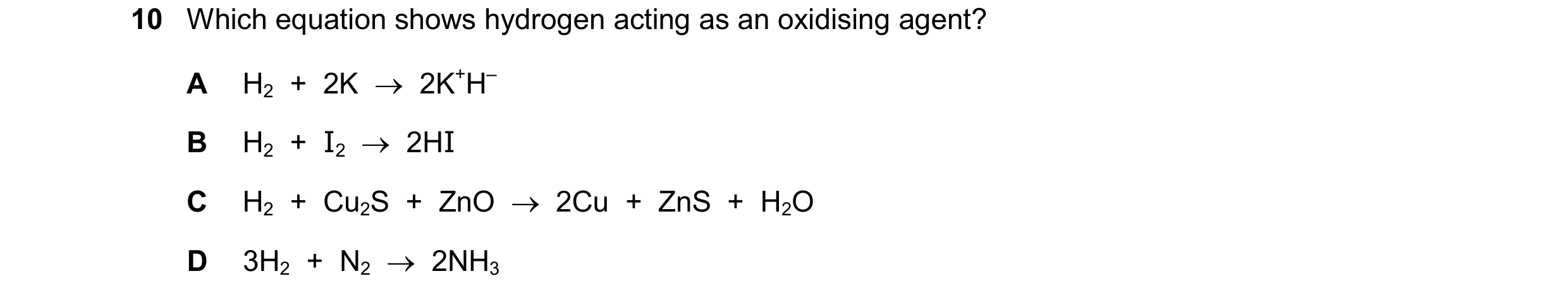 Question 340: Which equation shows hydrogen acting as an oxidising agent? A H2  +  2K    2K+H– B H2  +  I2  2HI C H2  +  Cu2S  +  ZnO    2Cu  +  ZnS  …