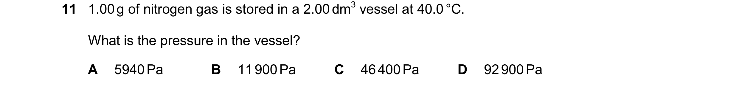 Question 126: 1.00g of nitrogen gas is stored in a 2.00dm3 vessel at 40.0°C. What is the pressure in the vessel? A 5940Pa B 11900Pa C 46400Pa D 92900Pa