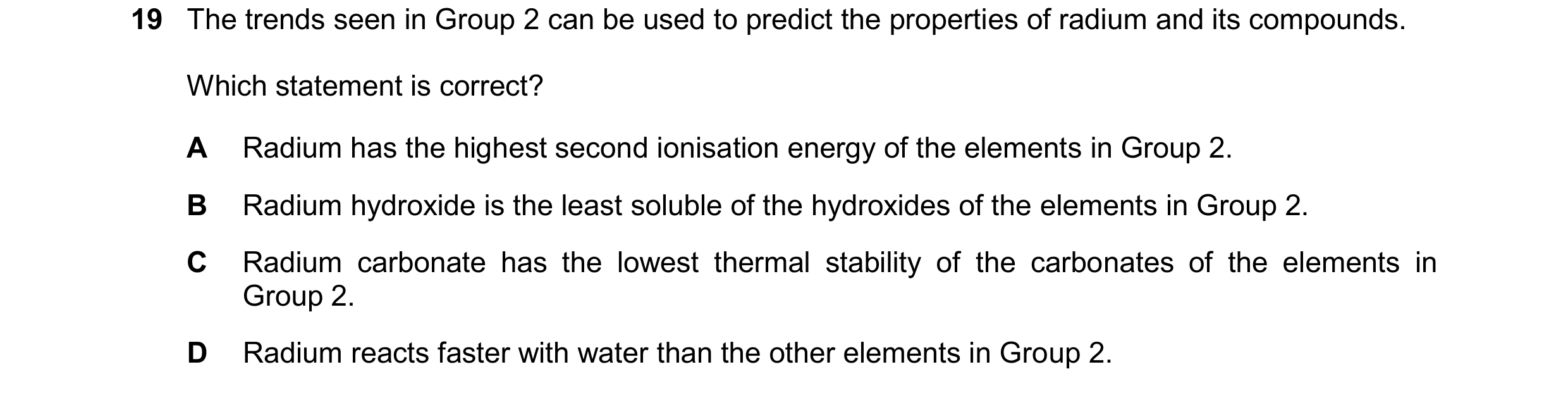 Question 252: The trends seen in Group 2 can be used to predict the properties of radium and its compounds. Which statement is correct? A Radium has the …