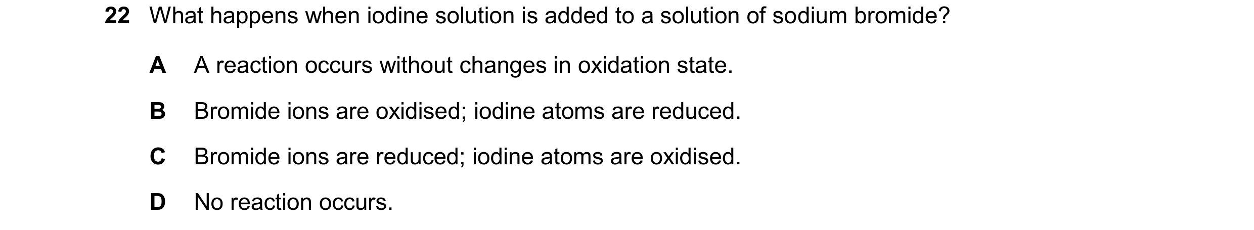 Question 99: What happens when iodine solution is added to a solution of sodium bromide? A A reaction occurs without changes in oxidation state. B Bromi…