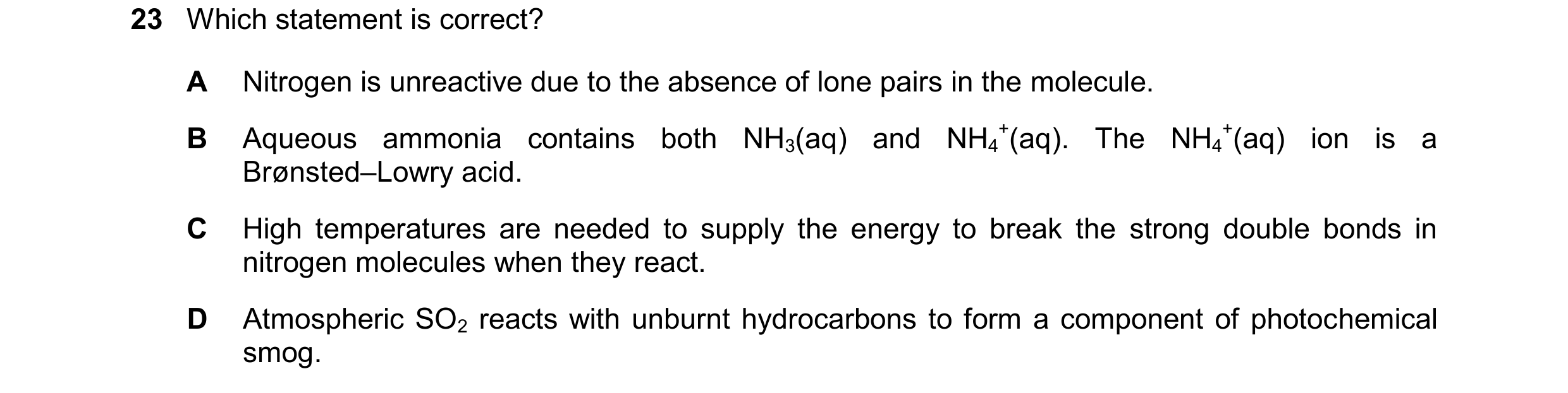Question 129: Which statement is correct? A Nitrogen is unreactive due to the absence of lone pairs in the molecule. B Aqueous ammonia contains both NH3(…