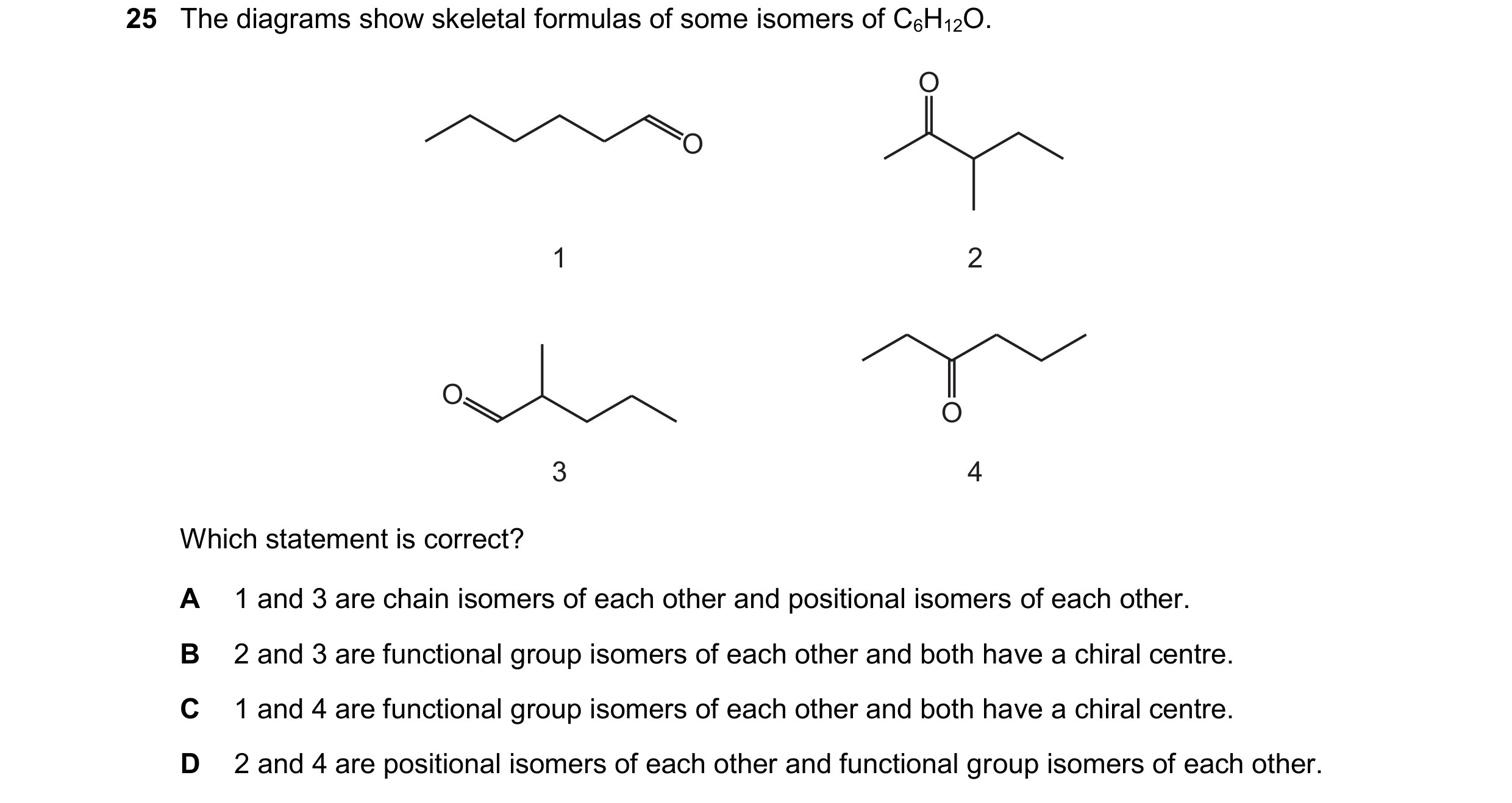 Question 227: The diagrams show skeletal formulas of some isomers of C6H12O. O 1 2 O O 3 4 O Which statement is correct? A 1 and 3 are chain isomers of e…