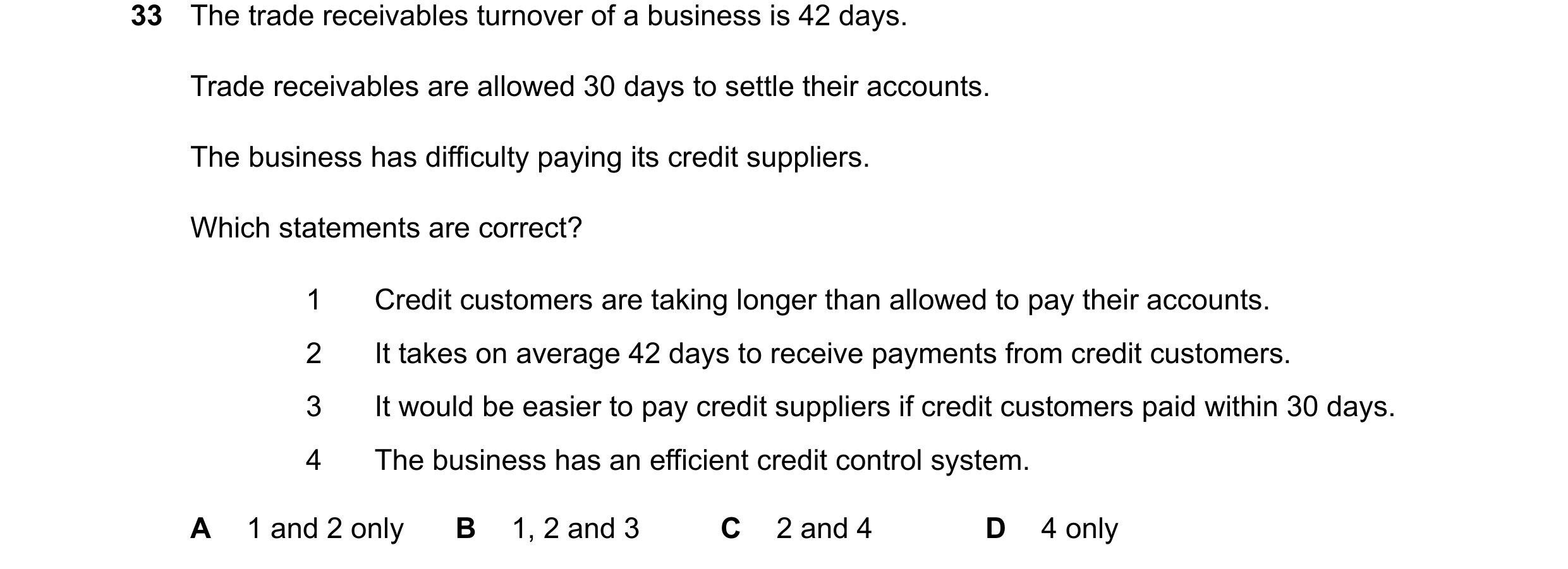 Question 57: The trade receivables turnover of a business is 42 days. Trade receivables are allowed 30 days to settle their accounts. The business has d…