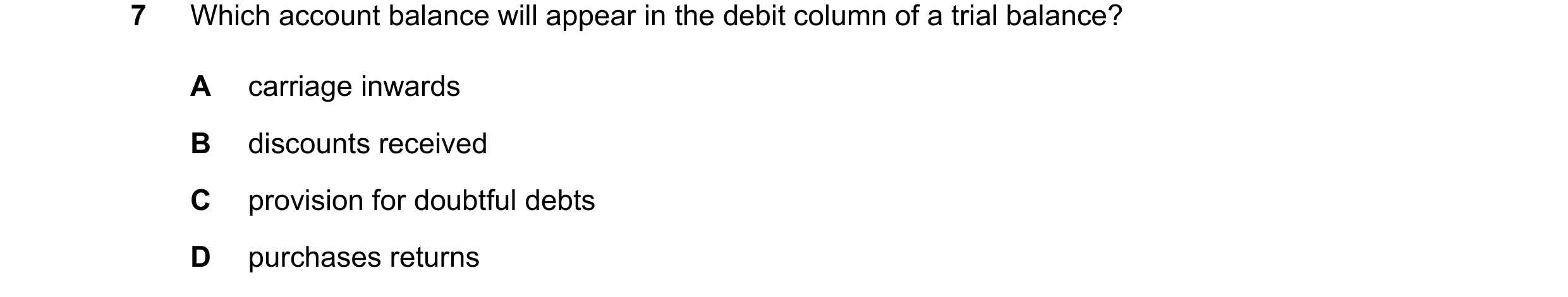 Question 39: Which account balance will appear in the debit column of a trial balance? A carriage inwards B discounts received C provision for doubtful …
