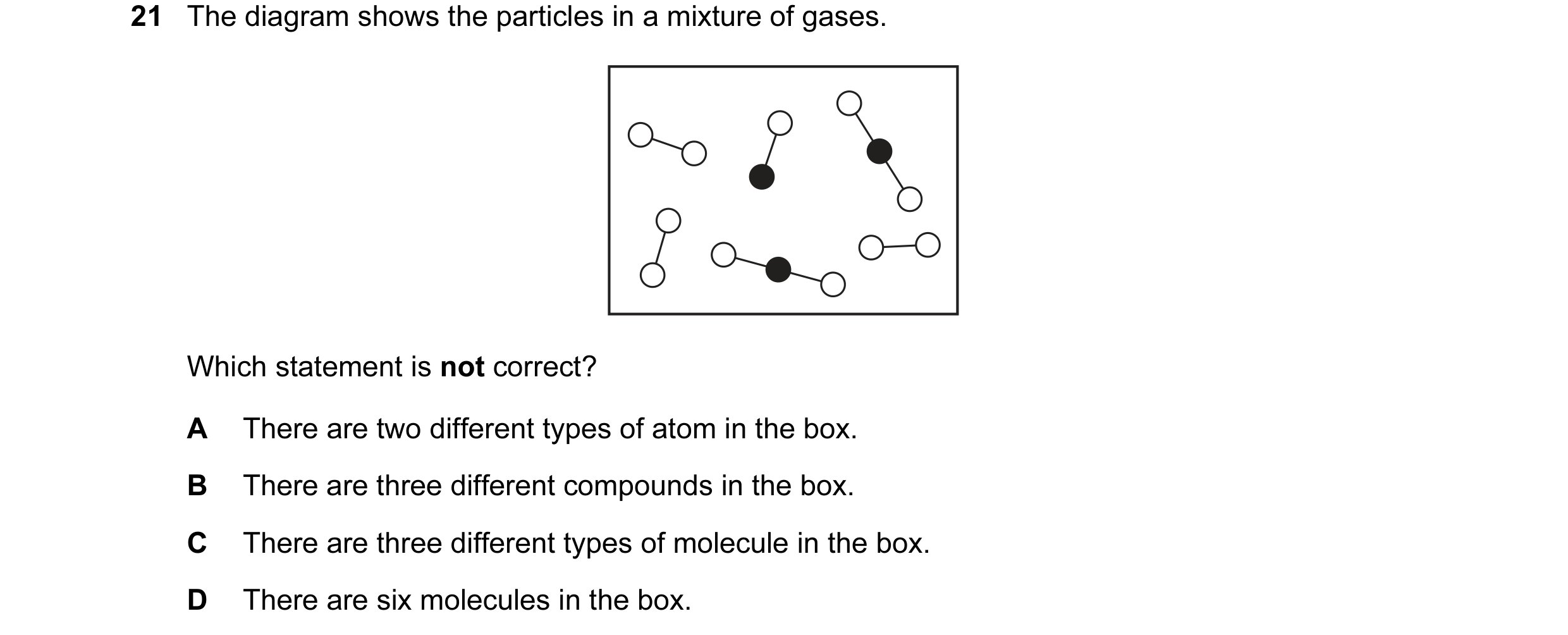 Question 26: The diagram shows the particles in a mixture of gases. Which statement is not correct? A There are two different types of atom in the box. …