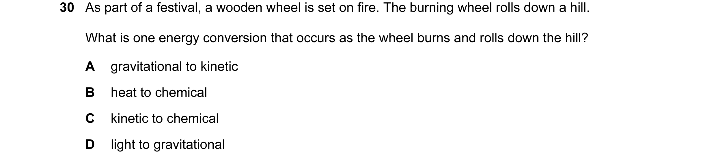 Question 30: As part of a festival, a wooden wheel is set on fire. The burning wheel rolls down a hill. What is one energy conversion that occurs as the…