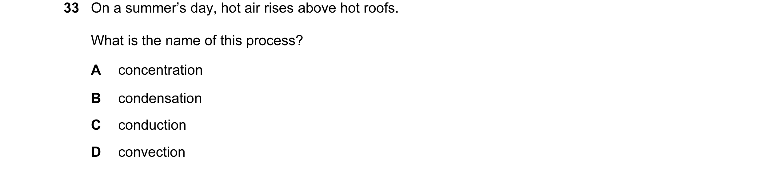 Question 29: On a summer’s day, hot air rises above hot roofs. What is the name of this process? A concentration B condensation C conduction D convection