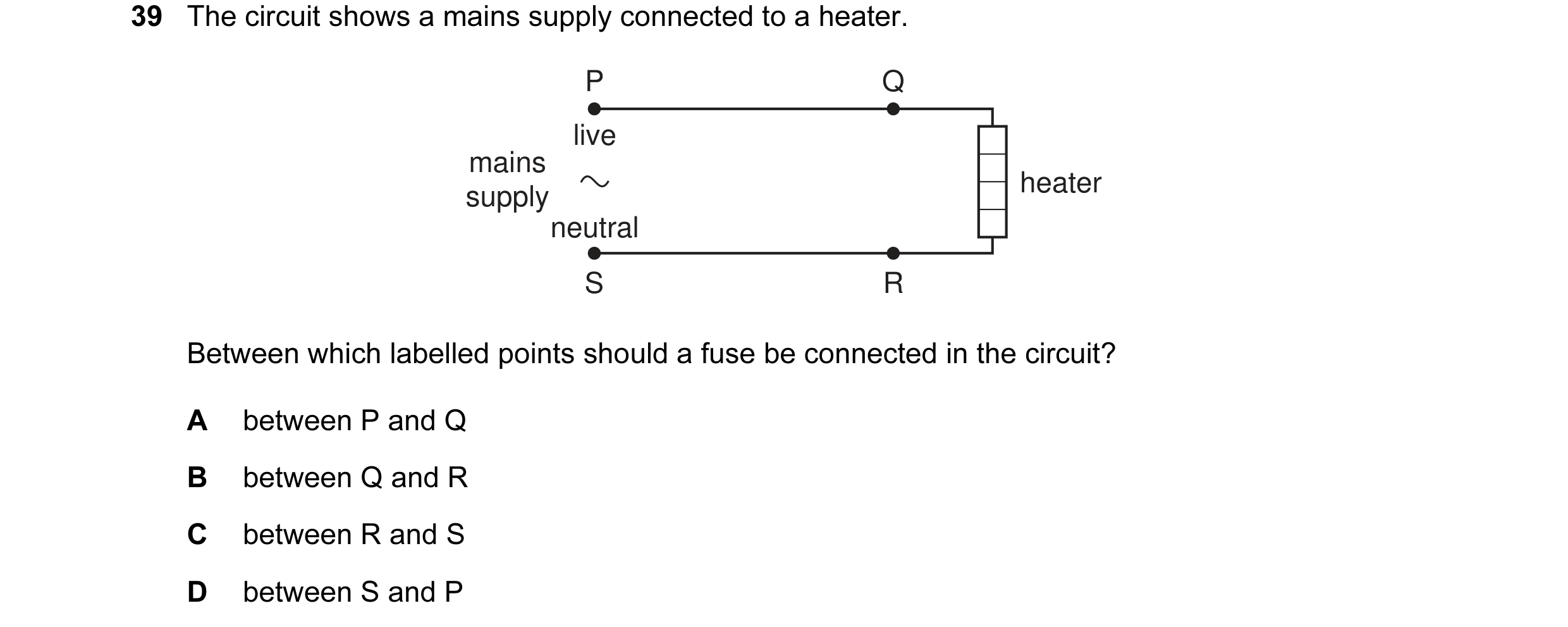 Question 18: The circuit shows a mains supply connected to a heater. P Q live mains heater supply neutral S R Between which labelled points should a fus…